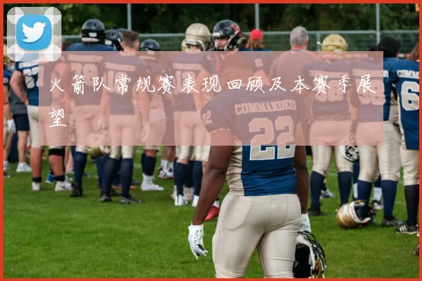 火箭队常规赛表现回顾及本赛季展望