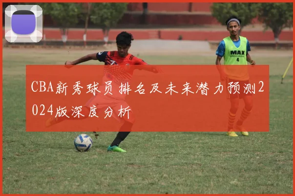 CBA新秀球员排名及未来潜力预测2024版深度分析
